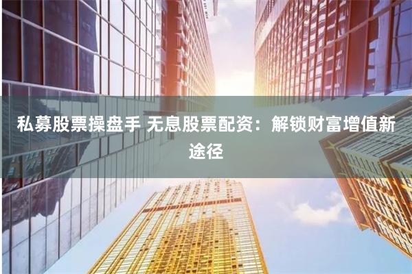 私募股票操盘手 无息股票配资：解锁财富增值新途径